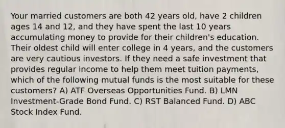 Your married customers are both 42 years old, have 2 children ages 14 and 12, and they have spent the last 10 years accumulating money to provide for their children's education. Their oldest child will enter college in 4 years, and the customers are very cautious investors. If they need a safe investment that provides regular income to help them meet tuition payments, which of the following mutual funds is the most suitable for these customers? A) ATF Overseas Opportunities Fund. B) LMN Investment-Grade Bond Fund. C) RST Balanced Fund. D) ABC Stock Index Fund.