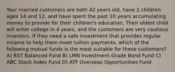 Your married customers are both 42 years old, have 2 children ages 14 and 12, and have spent the past 10 years accumulating money to provide for their children's education. Their oldest child will enter college in 4 years, and the customers are very cautious investors. If they need a safe investment that provides regular income to help them meet tuition payments, which of the following mutual funds is the most suitable for these customers? A) RST Balanced Fund B) LMN Investment-Grade Bond Fund C) ABC Stock Index Fund D) ATF Overseas Opportunities Fund