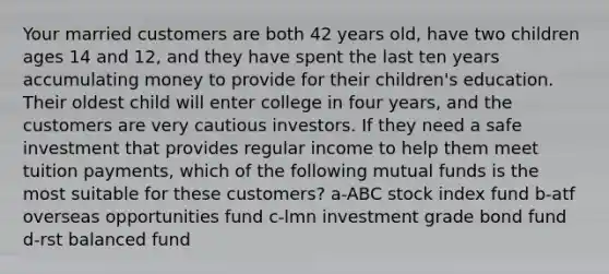 Your married customers are both 42 years old, have two children ages 14 and 12, and they have spent the last ten years accumulating money to provide for their children's education. Their oldest child will enter college in four years, and the customers are very cautious investors. If they need a safe investment that provides regular income to help them meet tuition payments, which of the following mutual funds is the most suitable for these customers? a-ABC stock index fund b-atf overseas opportunities fund c-lmn investment grade bond fund d-rst balanced fund