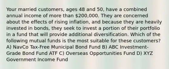 Your married customers, ages 48 and 50, have a combined annual income of more than 200,000. They are concerned about the effects of rising inflation, and because they are heavily invested in bonds, they seek to invest a portion of their portfolio in a fund that will provide additional diversification. Which of the following mutual funds is the most suitable for these customers? A) NavCo Tax-Free Municipal Bond Fund B) ABC Investment-Grade Bond Fund ATF C) Overseas Opportunities Fund D) XYZ Government Income Fund