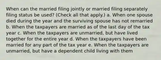 When can the married filing jointly or married filing separately filing status be used? (Check all that apply.) a. When one spouse died during the year and the surviving spouse has not remarried b. When the taxpayers are married as of the last day of the tax year c. When the taxpayers are unmarried, but have lived together for the entire year d. When the taxpayers have been married for any part of the tax year e. When the taxpayers are unmarried, but have a dependent child living with them