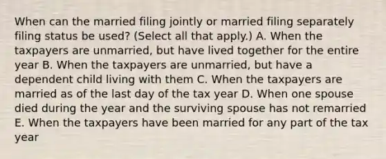 When can the married filing jointly or married filing separately filing status be used? (Select all that apply.) A. When the taxpayers are unmarried, but have lived together for the entire year B. When the taxpayers are unmarried, but have a dependent child living with them C. When the taxpayers are married as of the last day of the tax year D. When one spouse died during the year and the surviving spouse has not remarried E. When the taxpayers have been married for any part of the tax year