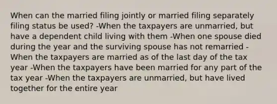 When can the married filing jointly or married filing separately filing status be used? -When the taxpayers are unmarried, but have a dependent child living with them -When one spouse died during the year and the surviving spouse has not remarried -When the taxpayers are married as of the last day of the tax year -When the taxpayers have been married for any part of the tax year -When the taxpayers are unmarried, but have lived together for the entire year