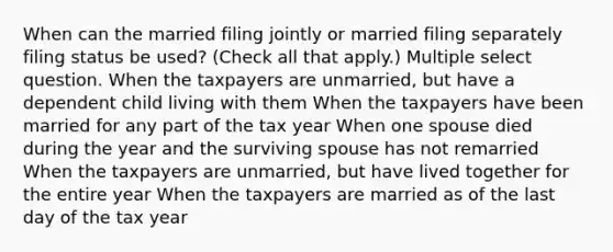 When can the married filing jointly or married filing separately filing status be used? (Check all that apply.) Multiple select question. When the taxpayers are unmarried, but have a dependent child living with them When the taxpayers have been married for any part of the tax year When one spouse died during the year and the surviving spouse has not remarried When the taxpayers are unmarried, but have lived together for the entire year When the taxpayers are married as of the last day of the tax year