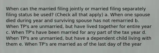 When can the married filing jointly or married filing separately filing status be used? (Check all that apply) a. When one spouse died during year and surviving spouse has not remarried b. When TP's are unmarried, but have lived together for entire year c. When TP's have been married for any part of the tax year d. When TP's are unmarried, but have a dependent child living with them e. When TP's are married as of the last day of the year