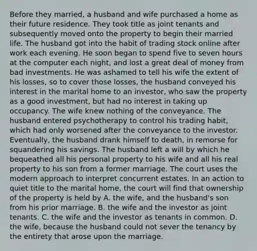 Before they married, a husband and wife purchased a home as their future residence. They took title as joint tenants and subsequently moved onto the property to begin their married life. The husband got into the habit of trading stock online after work each evening. He soon began to spend five to seven hours at the computer each night, and lost a great deal of money from bad investments. He was ashamed to tell his wife the extent of his losses, so to cover those losses, the husband conveyed his interest in the marital home to an investor, who saw the property as a good investment, but had no interest in taking up occupancy. The wife knew nothing of the conveyance. The husband entered psychotherapy to control his trading habit, which had only worsened after the conveyance to the investor. Eventually, the husband drank himself to death, in remorse for squandering his savings. The husband left a will by which he bequeathed all his personal property to his wife and all his real property to his son from a former marriage. The court uses the modern approach to interpret concurrent estates. In an action to quiet title to the marital home, the court will find that ownership of the property is held by A. the wife, and the husband's son from his prior marriage. B. the wife and the investor as joint tenants. C. the wife and the investor as tenants in common. D. the wife, because the husband could not sever the tenancy by the entirety that arose upon the marriage.