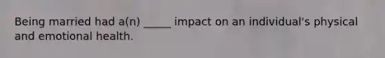 Being married had a(n) _____ impact on an individual's physical and emotional health.
