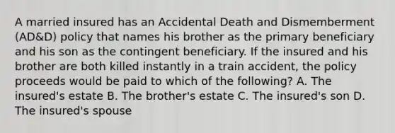 A married insured has an Accidental Death and Dismemberment (AD&D) policy that names his brother as the primary beneficiary and his son as the contingent beneficiary. If the insured and his brother are both killed instantly in a train accident, the policy proceeds would be paid to which of the following? A. The insured's estate B. The brother's estate C. The insured's son D. The insured's spouse