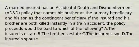 A married insured has an Accidental Death and Dismemberment (AD&D) policy that names his brother as the primary beneficiary and his son as the contingent beneficiary. If the insured and his brother are both killed instantly in a train accident, the policy proceeds would be paid to which of the following? A.The insured's estate B.The brother's estate C.The insured's son D.The insured's spouse