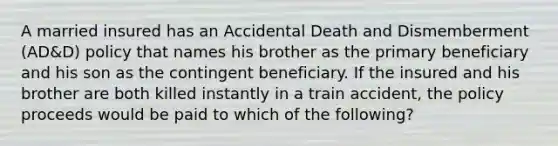 A married insured has an Accidental Death and Dismemberment (AD&D) policy that names his brother as the primary beneficiary and his son as the contingent beneficiary. If the insured and his brother are both killed instantly in a train accident, the policy proceeds would be paid to which of the following?