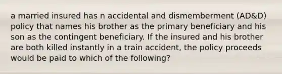 a married insured has n accidental and dismemberment (AD&D) policy that names his brother as the primary beneficiary and his son as the contingent beneficiary. If the insured and his brother are both killed instantly in a train accident, the policy proceeds would be paid to which of the following?