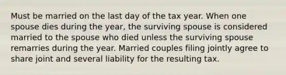 Must be married on the last day of the tax year. When one spouse dies during the year, the surviving spouse is considered married to the spouse who died unless the surviving spouse remarries during the year. Married couples filing jointly agree to share joint and several liability for the resulting tax.