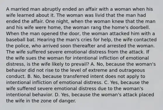 A married man abruptly ended an affair with a woman when his wife learned about it. The woman was livid that the man had ended the affair. One night, when the woman knew that the man and his wife were home, the woman rang the home's doorbell. When the man opened the door, the woman attacked him with a baseball bat. Hearing the man's cries for help, the wife contacted the police, who arrived soon thereafter and arrested the woman. The wife suffered severe emotional distress from the attack. If the wife sues the woman for intentional infliction of emotional distress, is the wife likely to prevail? A. No, because the woman's behavior did not rise to the level of extreme and outrageous conduct. B. No, because transferred intent does not apply to intentional infliction of emotional distress. C. Yes, because the wife suffered severe emotional distress due to the woman's intentional behavior. D. Yes, because the woman's attack placed the wife in the zone of danger.