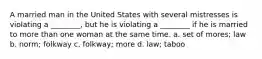 A married man in the United States with several mistresses is violating a ________, but he is violating a ________ if he is married to more than one woman at the same time. a. set of mores; law b. norm; folkway c. folkway; more d. law; taboo