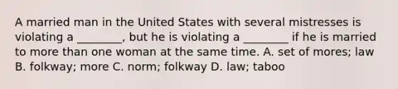 A married man in the United States with several mistresses is violating a ________, but he is violating a ________ if he is married to more than one woman at the same time. A. set of mores; law B. folkway; more C. norm; folkway D. law; taboo