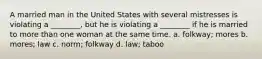 A married man in the United States with several mistresses is violating a ________, but he is violating a ________ if he is married to more than one woman at the same time. a. folkway; mores b. mores; law c. norm; folkway d. law; taboo