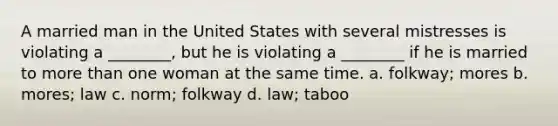 A married man in the United States with several mistresses is violating a ________, but he is violating a ________ if he is married to <a href='https://www.questionai.com/knowledge/keWHlEPx42-more-than' class='anchor-knowledge'>more than</a> one woman at the same time. a. folkway; mores b. mores; law c. norm; folkway d. law; taboo