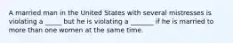 A married man in the United States with several mistresses is violating a _____ but he is violating a _______ if he is married to more than one women at the same time.