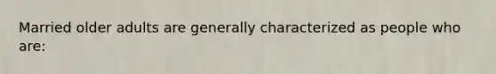 Married older adults are generally characterized as people who are: