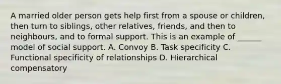 A married older person gets help first from a spouse or children, then turn to siblings, other relatives, friends, and then to neighbours, and to formal support. This is an example of ______ model of social support. A. Convoy B. Task specificity C. Functional specificity of relationships D. Hierarchical compensatory