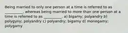 Being married to only one person at a time is referred to as __________, whereas being married to more than one person at a time is referred to as __________. a) bigamy; polyandry b) polygyny; polyandry c) polyandry; bigamy d) monogamy; polygamy