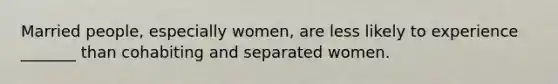 Married people, especially women, are less likely to experience _______ than cohabiting and separated women.