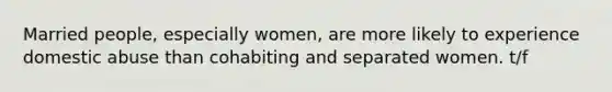 Married people, especially women, are more likely to experience domestic abuse than cohabiting and separated women. t/f