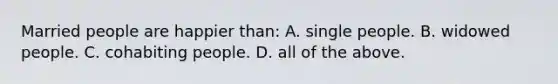 Married people are happier than: A. single people. B. widowed people. C. cohabiting people. D. all of the above.