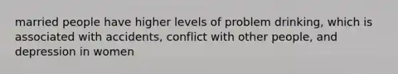 married people have higher levels of problem drinking, which is associated with accidents, conflict with other people, and depression in women