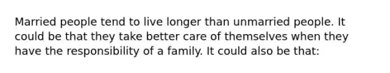 Married people tend to live longer than unmarried people. It could be that they take better care of themselves when they have the responsibility of a family. It could also be that: