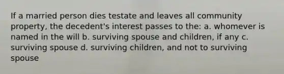 If a married person dies testate and leaves all community property, the decedent's interest passes to the: a. whomever is named in the will b. surviving spouse and children, if any c. surviving spouse d. surviving children, and not to surviving spouse