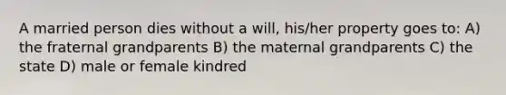 A married person dies without a will, his/her property goes to: A) the fraternal grandparents B) the maternal grandparents C) the state D) male or female kindred