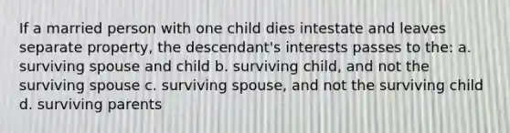 If a married person with one child dies intestate and leaves separate property, the descendant's interests passes to the: a. surviving spouse and child b. surviving child, and not the surviving spouse c. surviving spouse, and not the surviving child d. surviving parents