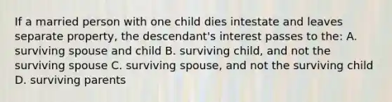 If a married person with one child dies intestate and leaves separate property, the descendant's interest passes to the: A. surviving spouse and child B. surviving child, and not the surviving spouse C. surviving spouse, and not the surviving child D. surviving parents