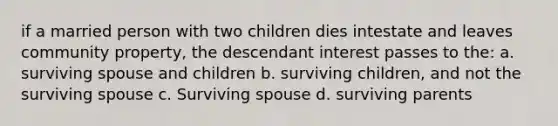 if a married person with two children dies intestate and leaves community property, the descendant interest passes to the: a. surviving spouse and children b. surviving children, and not the surviving spouse c. Surviving spouse d. surviving parents