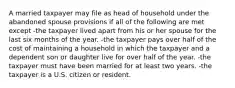 A married taxpayer may file as head of household under the abandoned spouse provisions if all of the following are met except -the taxpayer lived apart from his or her spouse for the last six months of the year. -the taxpayer pays over half of the cost of maintaining a household in which the taxpayer and a dependent son or daughter live for over half of the year. -the taxpayer must have been married for at least two years. -the taxpayer is a U.S. citizen or resident.