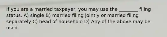 If you are a married taxpayer, you may use the ________ filing status. A) single B) married filing jointly or married filing separately C) head of household D) Any of the above may be used.