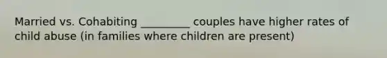 Married vs. Cohabiting _________ couples have higher rates of child abuse (in families where children are present)