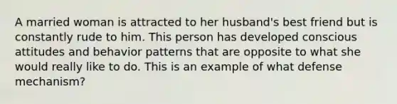 A married woman is attracted to her husband's best friend but is constantly rude to him. This person has developed conscious attitudes and behavior patterns that are opposite to what she would really like to do. This is an example of what defense mechanism?