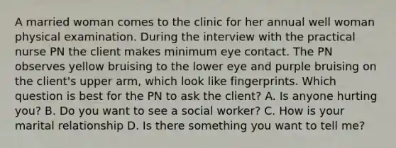 A married woman comes to the clinic for her annual well woman physical examination. During the interview with the practical nurse PN the client makes minimum eye contact. The PN observes yellow bruising to the lower eye and purple bruising on the client's upper arm, which look like fingerprints. Which question is best for the PN to ask the client? A. Is anyone hurting you? B. Do you want to see a social worker? C. How is your marital relationship D. Is there something you want to tell me?