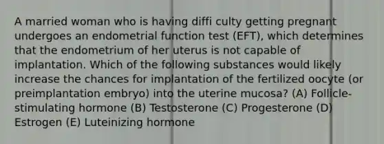 A married woman who is having diffi culty getting pregnant undergoes an endometrial function test (EFT), which determines that the endometrium of her uterus is not capable of implantation. Which of the following substances would likely increase the chances for implantation of the fertilized oocyte (or preimplantation embryo) into the uterine mucosa? (A) Follicle-stimulating hormone (B) Testosterone (C) Progesterone (D) Estrogen (E) Luteinizing hormone