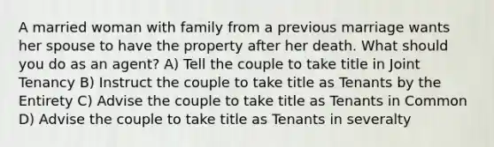 A married woman with family from a previous marriage wants her spouse to have the property after her death. What should you do as an agent? A) Tell the couple to take title in Joint Tenancy B) Instruct the couple to take title as Tenants by the Entirety C) Advise the couple to take title as Tenants in Common D) Advise the couple to take title as Tenants in severalty