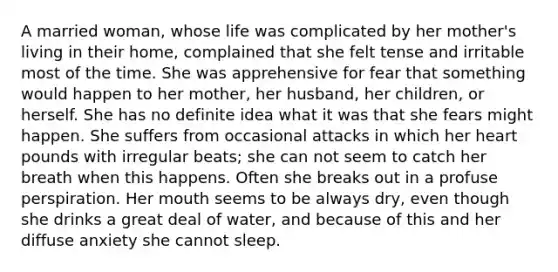 A married woman, whose life was complicated by her mother's living in their home, complained that she felt tense and irritable most of the time. She was apprehensive for fear that something would happen to her mother, her husband, her children, or herself. She has no definite idea what it was that she fears might happen. She suffers from occasional attacks in which her heart pounds with irregular beats; she can not seem to catch her breath when this happens. Often she breaks out in a profuse perspiration. Her mouth seems to be always dry, even though she drinks a great deal of water, and because of this and her diffuse anxiety she cannot sleep.