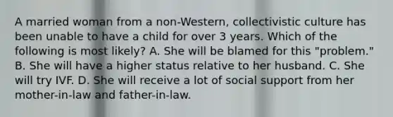 A married woman from a non-Western, collectivistic culture has been unable to have a child for over 3 years. Which of the following is most likely? A. She will be blamed for this "problem." B. She will have a higher status relative to her husband. C. She will try IVF. D. She will receive a lot of social support from her mother-in-law and father-in-law.