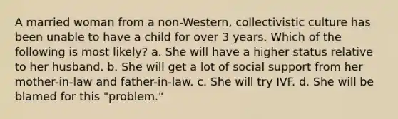 A married woman from a non-Western, collectivistic culture has been unable to have a child for over 3 years. Which of the following is most likely? a. She will have a higher status relative to her husband. b. She will get a lot of social support from her mother-in-law and father-in-law. c. She will try IVF. d. She will be blamed for this "problem."