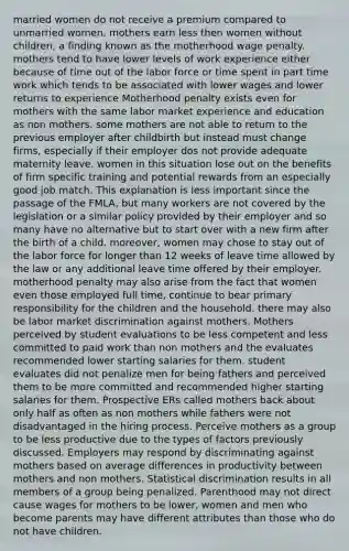 married women do not receive a premium compared to unmarried women. mothers earn less then women without children, a finding known as the motherhood wage penalty. mothers tend to have lower levels of work experience either because of time out of the labor force or time spent in part time work which tends to be associated with lower wages and lower returns to experience Motherhood penalty exists even for mothers with the same labor market experience and education as non mothers. some mothers are not able to return to the previous employer after childbirth but instead must change firms, especially if their employer dos not provide adequate maternity leave. women in this situation lose out on the benefits of firm specific training and potential rewards from an especially good job match. This explanation is less important since the passage of the FMLA, but many workers are not covered by the legislation or a similar policy provided by their employer and so many have no alternative but to start over with a new firm after the birth of a child. moreover, women may chose to stay out of the labor force for longer than 12 weeks of leave time allowed by the law or any additional leave time offered by their employer. motherhood penalty may also arise from the fact that women even those employed full time, continue to bear primary responsibility for the children and the household. there may also be labor market discrimination against mothers. Mothers perceived by student evaluations to be less competent and less committed to paid work than non mothers and the evaluates recommended lower starting salaries for them. student evaluates did not penalize men for being fathers and perceived them to be more committed and recommended higher starting salaries for them. Prospective ERs called mothers back about only half as often as non mothers while fathers were not disadvantaged in the hiring process. Perceive mothers as a group to be less productive due to the types of factors previously discussed. Employers may respond by discriminating against mothers based on average differences in productivity between mothers and non mothers. Statistical discrimination results in all members of a group being penalized. Parenthood may not direct cause wages for mothers to be lower, women and men who become parents may have different attributes than those who do not have children.