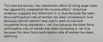 "For married women, the substitution effect of rising wage rates has apparently outweighed the income effect." Empirical evidence suggests this statement is: a. true because the labor force participation rate of women has been increasing b. true because married women have had to work to maintain household living standards c. not true because the labor force participation rate of women has been increasing d. not true because the labor force participation rate of women has been declining