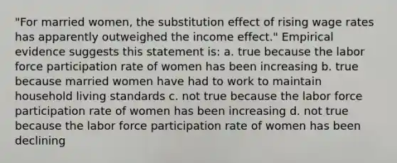 "For married women, the substitution effect of rising wage rates has apparently outweighed the income effect." Empirical evidence suggests this statement is: a. true because the labor force participation rate of women has been increasing b. true because married women have had to work to maintain household living standards c. not true because the labor force participation rate of women has been increasing d. not true because the labor force participation rate of women has been declining