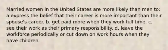 Married women in the United States are more likely than men to: a.express the belief that their career is more important than their spouse's career. b. get paid more when they work full time. c. see their work as their primary responsibility. d. leave the workforce periodically or cut down on work hours when they have children.