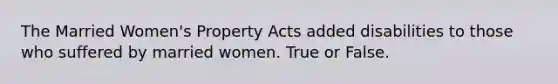 The Married Women's Property Acts added disabilities to those who suffered by married women. True or False.